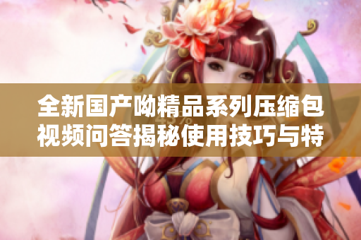 全新国产呦精品系列压缩包视频问答揭秘使用技巧与特点