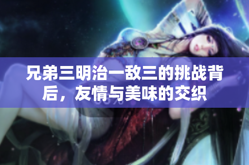 兄弟三明治一敌三的挑战背后，友情与美味的交织