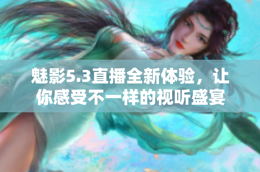 魅影5.3直播全新体验，让你感受不一样的视听盛宴