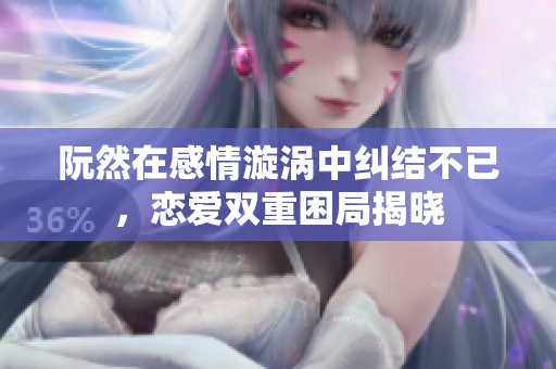 阮然在感情漩涡中纠结不已，恋爱双重困局揭晓