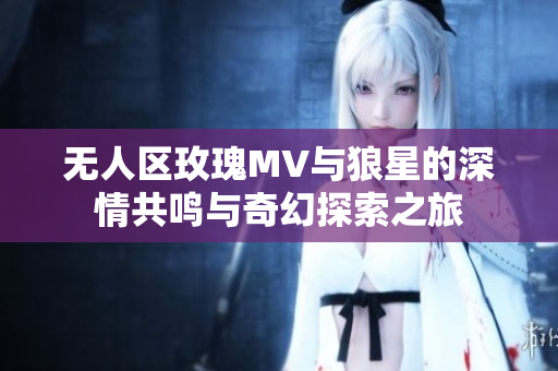 无人区玫瑰MV与狼星的深情共鸣与奇幻探索之旅