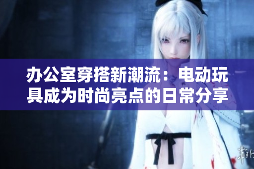 办公室穿搭新潮流：电动玩具成为时尚亮点的日常分享