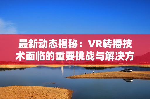 最新动态揭秘：VR转播技术面临的重要挑战与解决方案