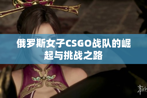 俄罗斯女子CSGO战队的崛起与挑战之路