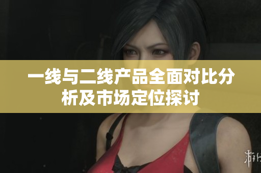 一线与二线产品全面对比分析及市场定位探讨