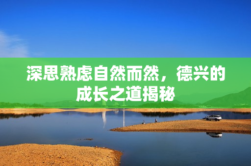 深思熟虑自然而然，德兴的成长之道揭秘