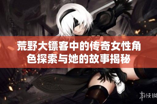 荒野大镖客中的传奇女性角色探索与她的故事揭秘