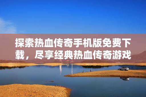 探索热血传奇手机版免费下载，尽享经典热血传奇游戏乐趣