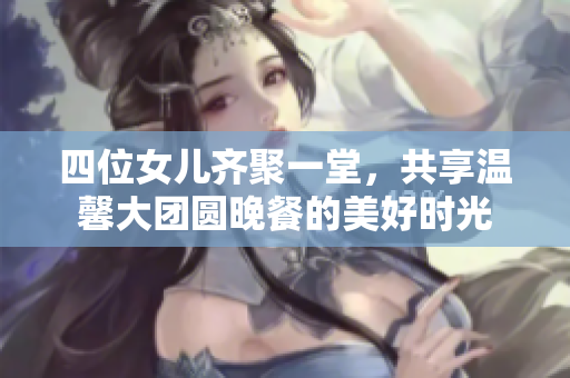 四位女儿齐聚一堂，共享温馨大团圆晚餐的美好时光