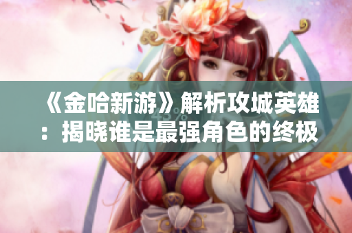 《金哈新游》解析攻城英雄：揭晓谁是最强角色的终极答案
