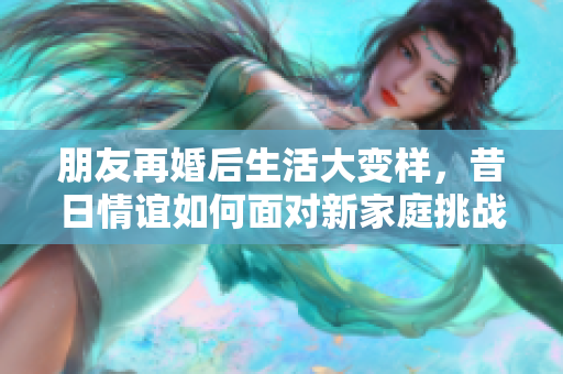 朋友再婚后生活大变样，昔日情谊如何面对新家庭挑战