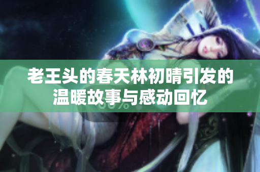 老王头的春天林初晴引发的温暖故事与感动回忆