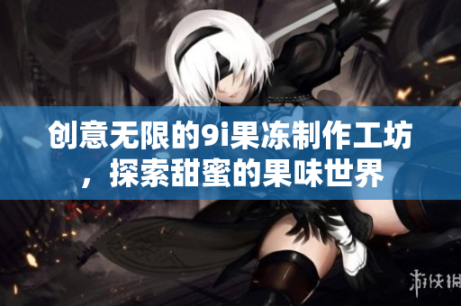 创意无限的9i果冻制作工坊，探索甜蜜的果味世界