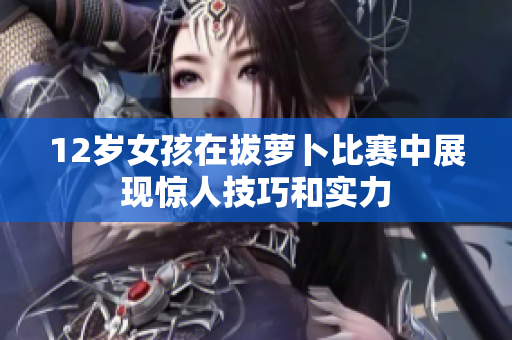 12岁女孩在拔萝卜比赛中展现惊人技巧和实力