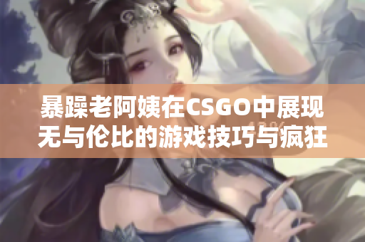 暴躁老阿姨在CSGO中展现无与伦比的游戏技巧与疯狂激情