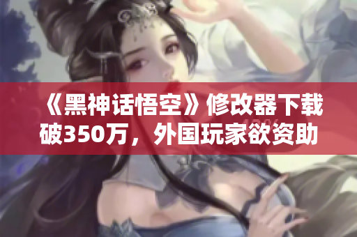 《黑神话悟空》修改器下载破350万，外国玩家欲资助开发团队