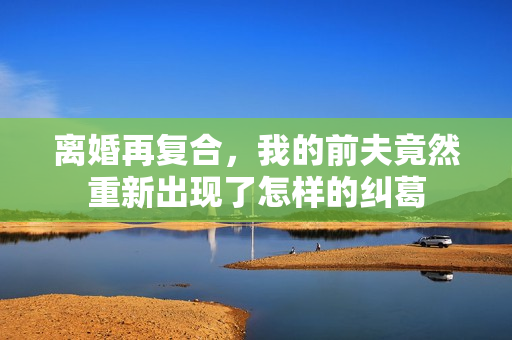 离婚再复合，我的前夫竟然重新出现了怎样的纠葛
