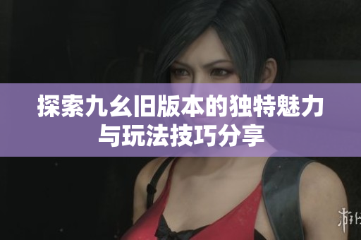 探索九幺旧版本的独特魅力与玩法技巧分享