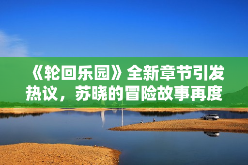 《轮回乐园》全新章节引发热议，苏晓的冒险故事再度升级