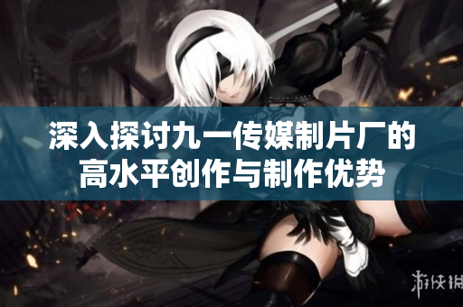 深入探讨九一传媒制片厂的高水平创作与制作优势