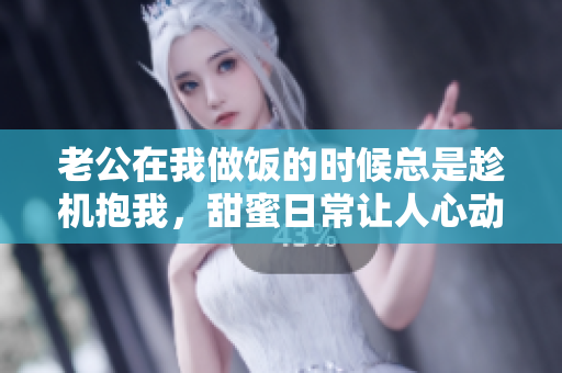 老公在我做饭的时候总是趁机抱我，甜蜜日常让人心动