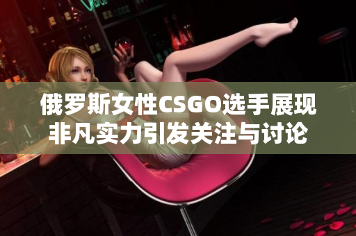 俄罗斯女性CSGO选手展现非凡实力引发关注与讨论