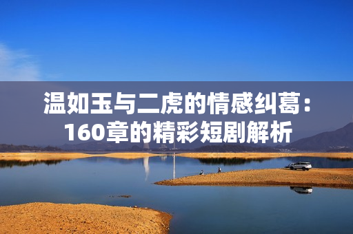温如玉与二虎的情感纠葛：160章的精彩短剧解析