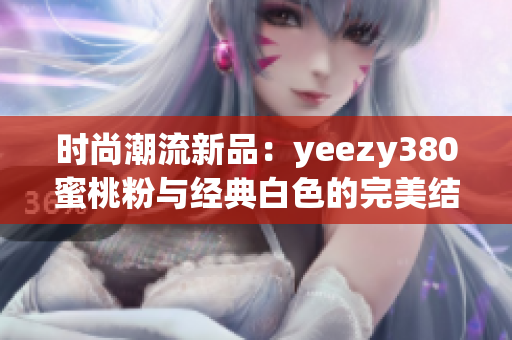 时尚潮流新品：yeezy380蜜桃粉与经典白色的完美结合