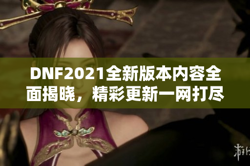 DNF2021全新版本内容全面揭晓，精彩更新一网打尽！