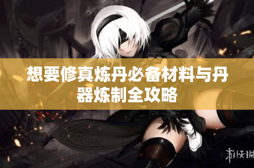 想要修真炼丹必备材料与丹器炼制全攻略