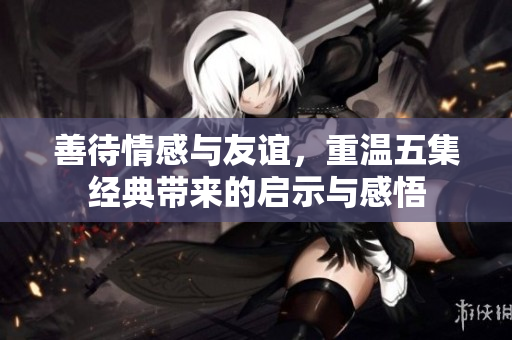 善待情感与友谊，重温五集经典带来的启示与感悟