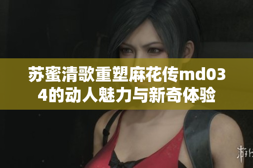 苏蜜清歌重塑麻花传md034的动人魅力与新奇体验