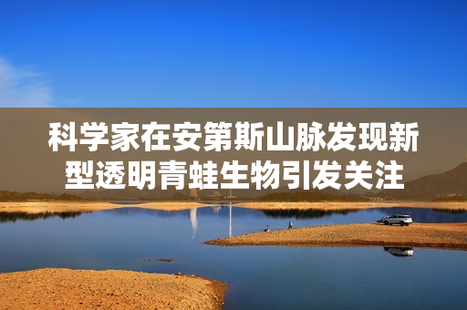 科学家在安第斯山脉发现新型透明青蛙生物引发关注
