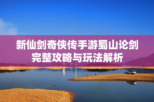 新仙剑奇侠传手游蜀山论剑完整攻略与玩法解析