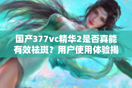 国产377vc精华2是否真能有效祛斑？用户使用体验揭秘
