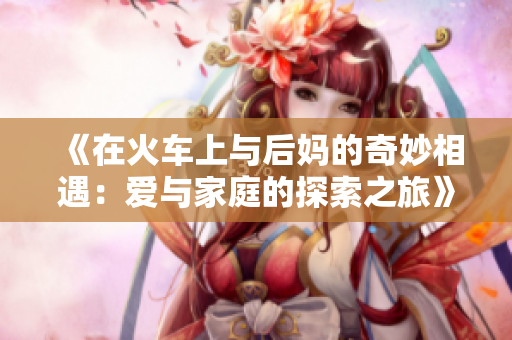 《在火车上与后妈的奇妙相遇：爱与家庭的探索之旅》