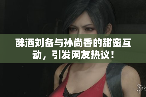 醉酒刘备与孙尚香的甜蜜互动，引发网友热议！
