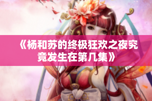 《杨和苏的终极狂欢之夜究竟发生在第几集》