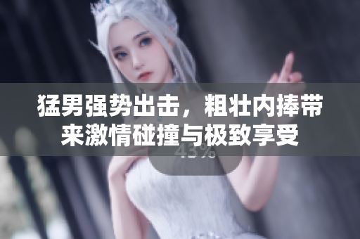 猛男强势出击，粗壮内捧带来激情碰撞与极致享受