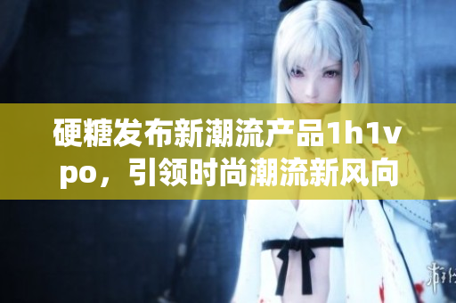 硬糖发布新潮流产品1h1vpo，引领时尚潮流新风向