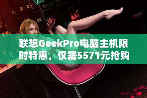 联想GeekPro电脑主机限时特惠，仅需5571元抢购机会
