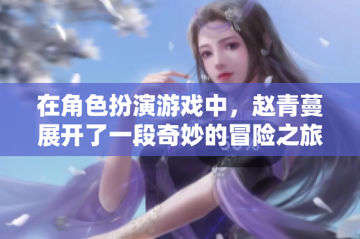 在角色扮演游戏中，赵青蔓展开了一段奇妙的冒险之旅
