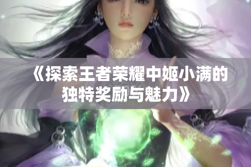 《探索王者荣耀中姬小满的独特奖励与魅力》