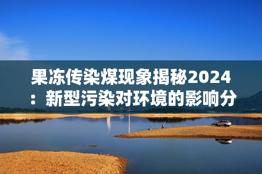 果冻传染煤现象揭秘2024：新型污染对环境的影响分析