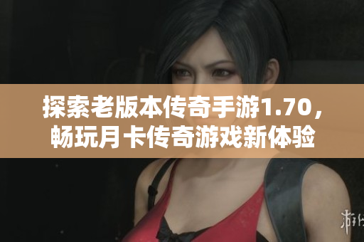 探索老版本传奇手游1.70，畅玩月卡传奇游戏新体验
