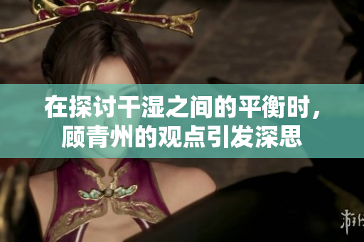 在探讨干湿之间的平衡时，顾青州的观点引发深思