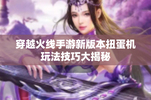 穿越火线手游新版本扭蛋机玩法技巧大揭秘