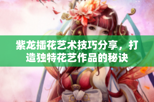 紫龙插花艺术技巧分享，打造独特花艺作品的秘诀