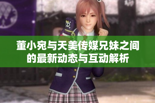 董小宛与天美传媒兄妹之间的最新动态与互动解析
