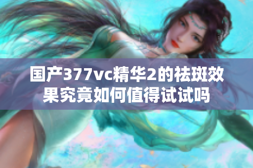 国产377vc精华2的祛斑效果究竟如何值得试试吗